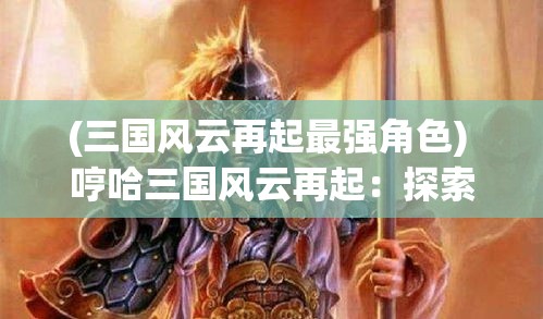 (三国风云再起最强角色) 哼哈三国风云再起：探索刘备、关羽和张飞的兄弟情谊 如何影响三国演义的历史走向