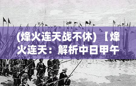 (烽火连天战不休) 【烽火连天：解析中日甲午战争背后的历史缘由与影响】