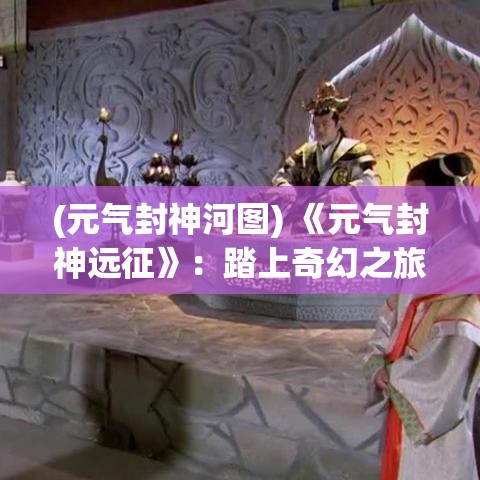 (元气封神河图) 《元气封神远征》：踏上奇幻之旅，解锁神秘力量，成就更强大的自己！探索精彩封神世界！