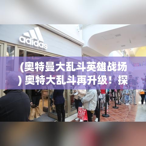 (奥特曼大乱斗英雄战场) 奥特大乱斗再升级！探索新角色与技能，解锁无限战斗潜能