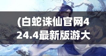 (白蛇诛仙官网424.4最新版游大厅现在还能玩吗.中国) 白蛇诛仙：一段古老的仙侠传说，探寻爱情与忠诚的极致较量，永恒经典重燃传奇火花。